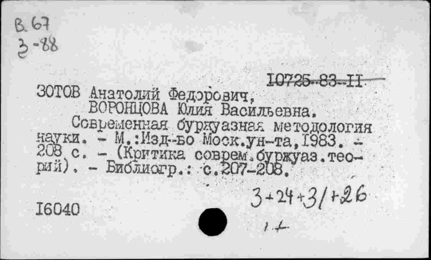 ﻿чптпр л ~	■
оОЮВ Анатолии Федорович,
ВОРОНЦОВА Юлия Васильевна,
Современная буржуазная методология Ж*3, " ^«^‘Зд-бо Моск.ун-та, 1983. -нив с. - (Критика соврем.буржуаз.тео-рии)Библиогр.: -с.207-2Ж.
16040